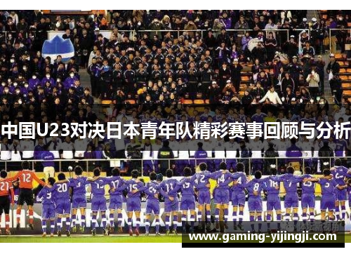 中国U23对决日本青年队精彩赛事回顾与分析