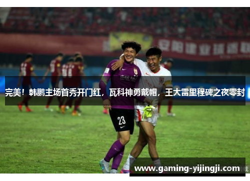 完美！韩鹏主场首秀开门红，瓦科神勇戴帽，王大雷里程碑之夜零封